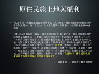 原住民族⼟土地與權利
• 400多年前，太魯閣族祖先因耕地不⾜足，⼈人⼝口增加，離開南投truwan翻過奇萊
⼭山來到⼤大濁⽔水以南，⽊木⽠瓜⼭山以北（含⽴立霧溪、三棧溪），前前後後散居96處
部落
• 1914年太魯閣族抗⽇日戰役，⽇日本據台近20年(1914年)後，最後向⽇日本降服的
族群就是太魯閣族。︒⽇日本政府統治台灣五⼗〸十年，但統治太魯閣族才三⼗〸十⼆二年。︒
⽇日本政府以好管理為藉⼜⼝口，開始勸誘遷居平地，但於1930年發⽣生霧社事件之
後，為防⽌止族⼈人再次團結起來抗⽇日，⾃自1931年起至1937年強迫族⼈人遷居現址，
包括秀林鄉⾏行政區域：和平村、︑崇德村、︑富世村、︑秀林村、︑景美村、︑佳民村、︑
⽔水源村、︑銅⾨門村、︑⽂文蘭村，萬榮鄉⾏行政區域：西林村、︑⾒見晴村、︑萬榮村、︑明利
村、︑紅葉葉及卓溪鄉⾏行政區域：⽴立山村，另外有部份族⼈人被遷居至漢⼈人居住區
域之吉安鄉⾏行政區域：慶豐村、︑福興村、︑南華村，在遷居時，採取混居政策，
來破壞太魯閣族部落社會結構及傳統⽂文化。︒
• 資料來源：台灣原住⺠民數位博物館
 