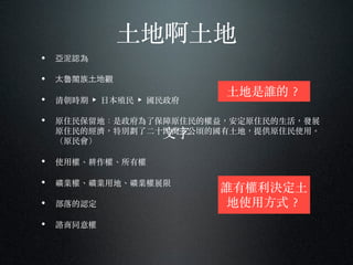 ⼟土地啊⼟土地
• 亞泥認為
• 太魯閣族⼟土地觀
• 清朝時期 ▶ ⽇日本殖民 ▶ 國民政府
• 原住民保留地：是政府為了保障原住民的權益，安定原住民的⽣生活，發展
原住民的經濟，特別劃了⼆二⼗〸十四萬多公頃的國有⼟土地，提供原住民使⽤用。︒
（原民會）
• 使⽤用權、︑耕作權、︑所有權
• 礦業權、︑礦業⽤用地、︑礦業權展限
• 部落的認定
• 諮商同意權
⽂文字
⼟土地是誰的︖？
誰有權利決定⼟土
地使⽤用⽅方式︖？
 
