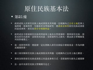 原住民族基本法
• 第21條
• 政府或私⼈人於原住民族⼟土地或部落及其周邊⼀一定範圍內之公有⼟土地從事⼟土
地開發、︑資源利⽤用、︑⽣生態保育及學術研究，應諮商並取得原住民族或部落
同意或參與，原住民得分享相關利益。︒
• 政府或法令限制原住民族利⽤用前項⼟土地及⾃自然資源時，應與原住民族、︑部
落或原住民諮商，並取得其同意︔；受限制所⽣生之損失，應由該主管機關寬
列預算補償之。︒
• 前⼆二項營利所得，應提撥⼀一定比例納入原住民族綜合發展基⾦金，作為回饋
或補償經費。︒
• 前三項有關原住民族⼟土地或部落及其周邊⼀一定範圍內之公有⼟土地之劃設、︑
• 諮商及取得原住民族或部落之同意或參與⽅方式、︑受限制所⽣生損失之補償辦
• 法，由中央原住民族主管機關另定之。︒
 