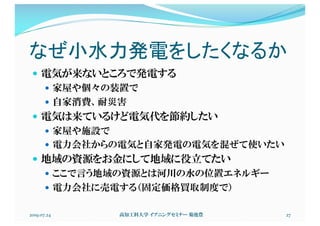 なぜ小水力発電をしたくなるか
— 電気が来ないところで発電する
— 家屋や個々の装置で
— 自家消費、耐災害
— 電気は来ているけど電気代を節約したい
— 家屋や施設で
— 電力会社からの電気と自家発電の電気を混ぜて使いたい
— 地域の資源をお金にして地域に役立てたい
— ここで言う地域の資源とは河川の水の位置エネルギー
— 電力会社に売電する（固定価格買取制度で）
2019.07.24 高知工科大学 イブニングセミナー 菊池豊 27
 