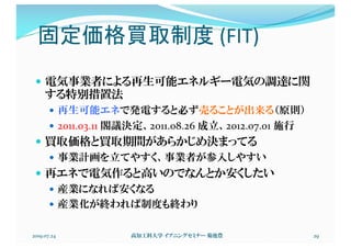 固定価格買取制度 (FIT)
— 電気事業者による再生可能エネルギー電気の調達に関
する特別措置法
— 再生可能エネで発電すると必ず売ることが出来る（原則）
— 2011.03.11 閣議決定、2011.08.26 成立、2012.07.01 施行
— 買取価格と買取期間があらかじめ決まってる
— 事業計画を立てやすく、事業者が参入しやすい
— 再エネで電気作ると高いのでなんとか安くしたい
— 産業になれば安くなる
— 産業化が終われば制度も終わり
2019.07.24 高知工科大学 イブニングセミナー 菊池豊 29
 
