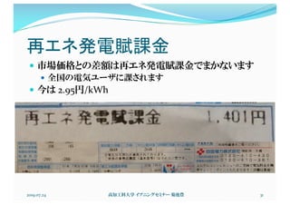 再エネ発電賦課金
— 市場価格との差額は再エネ発電賦課金でまかないます
— 全国の電気ユーザに課されます
— 今は 2.95円/kWh
2019.07.24 高知工科大学 イブニングセミナー 菊池豊 31
 