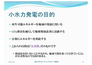 小水力発電の目的
— 再生可能エネルギーを地域の発展に用いる
— CO2排出を減らして地球環境改善に貢献する
— 公衆にエネルギーを供給する
— これらの目的は「公共性」そのものです
— 利益を出さいないことすなわち、地域で霞を食って行きていくこと、
が公共性なのではありません
2019.07.24 高知工科大学 イブニングセミナー 菊池豊 33
 