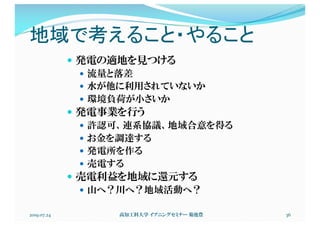 地域で考えること・やること
2019.07.24 高知工科大学 イブニングセミナー 菊池豊 36
— 発電の適地を見つける
— 流量と落差
— 水が他に利用されていないか
— 環境負荷が小さいか
— 発電事業を行う
— 許認可、連系協議、地域合意を得る
— お金を調達する
— 発電所を作る
— 売電する
— 売電利益を地域に還元する
— 山へ？川へ？地域活動へ？
 