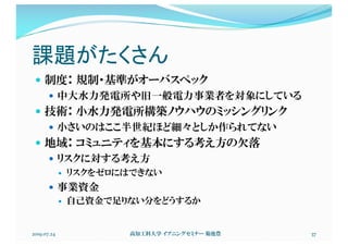 課題がたくさん
— 制度： 規制・基準がオーバスペック
— 中大水力発電所や旧一般電力事業者を対象にしている
— 技術： 小水力発電所構築ノウハウのミッシングリンク
— 小さいのはここ半世紀ほど細々としか作られてない
— 地域： コミュニティを基本にする考え方の欠落
— リスクに対する考え方
— リスクをゼロにはできない
— 事業資金
— 自己資金で足りない分をどうするか
2019.07.24 高知工科大学 イブニングセミナー 菊池豊 37
 