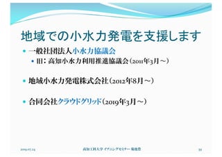 地域での小水力発電を支援します
— 一般社団法人小水力協議会
— 旧： 高知小水力利用推進協議会（2011年3月〜）
— 地域小水力発電株式会社（2012年8月〜）
— 合同会社クラウドグリッド（2019年3月〜）
2019.07.24 高知工科大学 イブニングセミナー 菊池豊 39
 