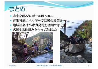 まとめ
2019.07.24 高知工科大学 イブニングセミナー 菊池豊 41
— 未来を創ろう、ゴールは SDGs
— 再生可能エネルギーで温暖化対策を
— 地域社会は小水力発電を活用できる
— 応援する仕組みを作ってみました
 