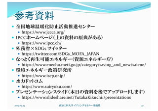 参考資料
— 全国地球温暖化防止活動推進センター
— https://www.jccca.org/
— IPCCホームページ（上の資料の原典がある）
— https://www.ipcc.ch/
— 外務省×SDGs ツイッター
— https://twitter.com/SDGs_MOFA_JAPAN
— なっとく再生可能エネルギー（資源エネルギー庁）
— https://www.enecho.meti.go.jp/category/saving_and_new/saiene/
— 環境エネルギー政策研究所
— https://www.isep.or.jp/
— 水力ドットコム
— http://www.suiryoku.com/
— プレゼンテーションスライド（本日の資料を後でアップロードします）
— https://www.slideshare.net/YutakaKikuchi1/presentations
2019.07.24 高知工科大学 イブニングセミナー 菊池豊 47
 