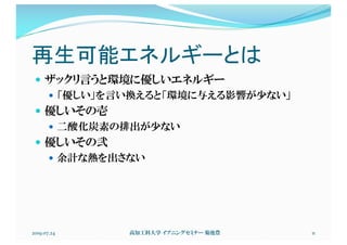 再生可能エネルギーとは
— ザックリ言うと環境に優しいエネルギー
— 「優しい」を言い換えると「環境に与える影響が少ない」
— 優しいその壱
— 二酸化炭素の排出が少ない
— 優しいその弐
— 余計な熱を出さない
2019.07.24 高知工科大学 イブニングセミナー 菊池豊 11
 