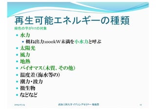 再生可能エネルギーの種類
緑色の字がFITの対象
— 水力
— 概ね出力1000kW未満を小水力と呼ぶ
— 太陽光
— 風力
— 地熱
— バイオマス（木質、その他）
— 温度差（海水等の）
— 潮力・波力
— 微生物
— などなど
2019.07.24 高知工科大学 イブニングセミナー 菊池豊 12
 