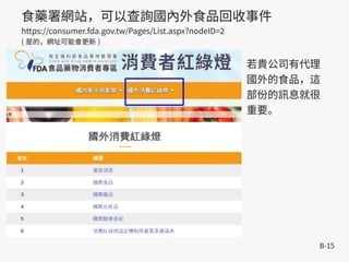 B-15
食藥署網站，可以查詢國內外食品回收事件
https://consumer.fda.gov.tw/Pages/List.aspx?nodeID=2
( 是的，網址可能會更新 )
若貴公司有代理
國外的食品，這
部份的訊息就很
重要。
 