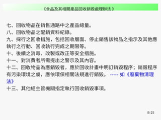 B-25
七、回收物品在銷售通路中之產品總量。
八、回收物品之配銷資料紀錄。
九、採行之回收措施，包括回收層面、停止銷售該物品之指示及其他應
執行之行動、回收執行完成之期限等。
十、後續之消毒、改製或改正等安全措施。
十一、對消費者所需提出之警示及其內容。
十二、回收物品為應銷毀者，應於回收計畫中明訂銷毀程序；銷毀程序
有污染環境之虞，應依環保相關法規進行銷毀。 ----- 如《廢棄物清理
法》
十三、其他經主管機關指定執行回收銷毀事項。
《食品及其相關產品回收銷毀處理辦法 》
 
