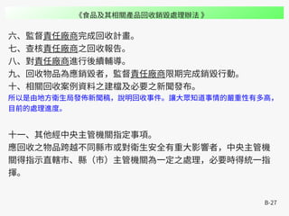 B-27
六、監督責任廠商完成回收計畫。
七、查核責任廠商之回收報告。
八、對責任廠商進行後續輔導。
九、回收物品為應銷毀者，監督責任廠商限期完成銷毀行動。
十、相關回收案例資料之建檔及必要之新聞發布。
所以是由地方衛生局發佈新聞稿，說明回收事件。讓大眾知道事情的嚴重性有多高，
目前的處理進度。
十一、其他經中央主管機關指定事項。
應回收之物品跨越不同縣市或對衛生安全有重大影響者，中央主管機
關得指示直轄市、縣（市）主管機關為一定之處理，必要時得統一指
揮。
《食品及其相關產品回收銷毀處理辦法 》
 