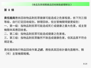 B-29
第 8 條
責任廠商應依回收物品對民眾健康可能造成之危害程度，依下列三個
等級，自行訂定回收級別，辦理回收，但主管機關得變更級別：
一、第一級：指物品對民眾可能造成死亡或健康之重大危害，或主管
機關命其應回收者。
二、第二級：指物品對民眾可能造成健康之危害者。
三、第三級：指物品對民眾雖然不致造成健康危害，但其品質不符合
規定者。
責任廠商執行物品回收作業之前，應檢具其回收計畫向直轄市、縣
（市）主管機關報備。
《食品及其相關產品回收銷毀處理辦法 》
 