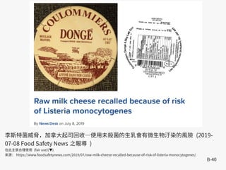 B-40
李斯特菌威脅，加拿大起司回收—使用未殺菌的生乳會有微生物汙染的風險 (2019-
07-08 Food Safety News 之報導 )
在此主張合理使用 (fair use)(▼)
來源： https://www.foodsafetynews.com/2019/07/raw-milk-cheese-recalled-because-of-risk-of-listeria-monocytogenes/
 