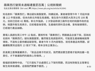 B-50
知名飲料「蘋果西打」傳出疑似臭酸變質，持續延燒，業者被發現今年 7 月起共接
獲 112 件客訴案，但未向新北市衛生局通報，衛生局今天開罰大西洋公司 100 萬
元，目前已回收 42 萬瓶。新北市強調， 2 次發函移請工廠所在地的桃園市政府追
辦。桃園市衛生局表示，日前稽查後發現，生產線的原料混合桶、曾有破損情形，
已經進行產品抽驗。
賣場人員趕在周三中午 12 點前，要將所有「蘋果西打」問題產品全面下架，因為知
名飲料「蘋果西打」疑似臭酸變質，雖然衛生局調查研判，可能是生產線機械故障
導致，不過有立委持續追蹤發現，業者今年 9 月內部報告、就坦承產品有問題，卻
繼續販賣到這個月 13 號才下架，根本沒有企業良心。
民進黨立委陳曼麗表示，「飲品這樣子的狀況，我們應該要怎麼樣才能夠加嚴一些
責任，才不會讓我們的廠商心存僥倖。」
衛福部長陳時中說，「它只是私下去處理它上下架的問題，而沒有對衛生主管單位
衛生局來做通報，這個我們要嚴予重罰。」
蘋果西打變質未通報遭重罰百萬 | 公視新聞網
在此主張合理使用 (fair use) (▼) https://news.pts.org.tw/article/413041
 