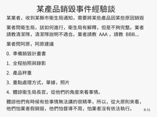 B-51
某產品銷毀事件經驗談
某業者，收到某縣市衛生局通知，需要將某些產品因某些原因銷毀
業者問衛生局，該如何進行，衛生局有解釋，但是不夠完整。業者
請教清潔隊，清潔隊說明不適合。業者請教 AAA ，請教 BBB...
業者問阿原，阿原建議
0. 準備銷毀計畫書
1. 全程拍照與錄影
2. 產品秤重
3. 重點處理方式，單據，照片
4. 體諒衛生局長官，從他們的角度來看事情。
體諒他們有時候有些事情無法講的很精準，所以，從大原則來看，
他們怕業者假銷毀，他們怕督導不周，怕業者沒有依法執行。
 