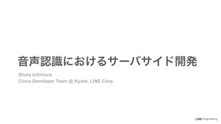 Engineering
音声認識におけるサーバサイド開発
Shuta Ichimura
Clova Developer Team @ Kyoto, LINE Corp.
 