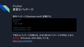 Flutter
豊富なパッケージ
依存パッケージはpubspec.yamlに記載する。
dependencies:
flutter:
sdk: flutter
firebase_analytics: ^1.0.3
shared_preferences: ^0.4.3
下記からパッケージを探せる。かなり多くのパッケージが存在しており、
だいたいがAndroid、iOSに対応している。
https://pub.dev/flutter
 