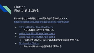 Flutter
Flutterをはじめる
Flutterをはじめる時は、コードラボをやるのがおススメ。
https://codelabs.developers.google.com/?cat=Flutter
● Intro to Dart for Java Developers
○ Dartの基本的な文法が学べる
● Write Your First Flutter App, part 1
● Write Your First Flutter App, part 2
○ Part1, 2を通して、Flutterの基本的な実装方法が学べる
● Firebase for Flutter
○ FlutterでFirebaseを使う場合が学べる
 
