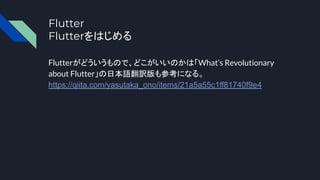 Flutter
Flutterをはじめる
Flutterがどういうもので、どこがいいのかは「What’s Revolutionary
about Flutter」の日本語翻訳版も参考になる。
https://qiita.com/yasutaka_ono/items/21a5a55c1ff81740f9e4
 