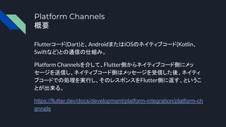 Platform Channels
概要
Flutterコード(Dart)と、AndroidまたはiOSのネイティブコード(Kotlin、
Swiftなど)との通信の仕組み。
Platform Channelsを介して、Flutter側からネイティブコード側にメッ
セージを送信し、ネイティブコード側はメッセージを受信した後、ネイティ
ブコードでの処理を実行し、そのレスポンスをFlutter側に返す、というこ
とが出来る。
https://flutter.dev/docs/development/platform-integration/platform-ch
annels
 