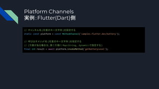 Platform Channels
実例：Flutter(Dart)側
// チャンネル名(任意のキー文字列 )を設定する
static const platform = const MethodChannel('samples.flutter.dev/battery');
// 呼び出すメソッド名 (任意のキー文字列 )を指定する
// (引数がある場合は、第二引数に Map<String, dynamic>で指定する)
final int result = await platform.invokeMethod('getBatteryLevel');
 