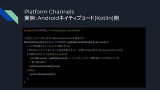 Platform Channels
実例：Androidネイティブコード(Kotlin)側
private val CHANNEL = "samples.flutter.dev/battery"
// 指定したチャンネル名の MethodCallHandlerを登録する
MethodChannel(flutterView, CHANNEL).setMethodCallHandler { call, result ->
// ここの処理はメインスレッドで実行される
// 呼び出したメソッド名によって処理を実行する。 (引数はObject型でcall.argumentsでとれる)
if (call.method == "getBatteryLevel") {
val batteryLevel = getBatteryLevel() // ここではバッテリー値取得メソッドを呼んでいる
// 戻り値の設定
result.success(batteryLevel)
} else {
result.notImplemented()
}
}
 