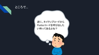 ところで…
逆に、ネイティブコードから
Flutterコードを呼び出した
い時ってあるよね？
 