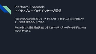 Platform Channels
ネイティブコードからメッセージ送信
Platform Channelsを介して、ネイティブコード側から、Flutter側にメッ
セージを送信することもできる。
Flutter側で共通処理を実装し、それをネイティブコードから呼ぶといった
使い方ができる。
 