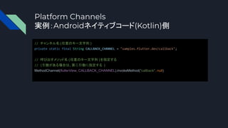 Platform Channels
実例：Androidネイティブコード(Kotlin)側
// チャンネル名(任意のキー文字列 )
private static final String CALLBACK_CHANNEL = "samples.flutter.dev/callback";
// 呼び出すメソッド名 (任意のキー文字列 )を指定する
// (引数がある場合は、第二引数に指定する )
MethodChannel(flutterView, CALLBACK_CHANNEL).invokeMethod("callback", null)
 