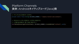 Platform Channels
実例：Androidネイティブコード(Java)側
// チャンネル名(任意のキー文字列 )
private static final String CALLBACK_CHANNEL = "samples.flutter.dev/callback";
// 呼び出すメソッド名 (任意のキー文字列 )を指定する
// (引数がある場合は、第二引数に指定する )
new MethodChannel(getFlutterView(), CALLBACK_CHANNEL).invokeMethod("callback", null);
 