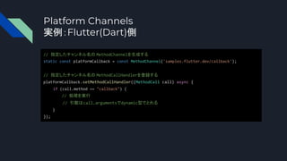 Platform Channels
実例：Flutter(Dart)側
// 指定したチャンネル名の MethodChannelを生成する
static const platformCallback = const MethodChannel('samples.flutter.dev/callback');
// 指定したチャンネル名の MethodCallHandlerを登録する
platformCallback.setMethodCallHandler((MethodCall call) async {
if (call.method == "callback") {
// 処理を実行
// 引数はcall.argumentsでdynamic型でとれる
}
});
 