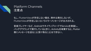 Platform Channels
注意点
もし、FlutterViewが存在しない場合、例外は発生しないが、
FlutterViewが存在しないというエラーメッセージが出力される。
音楽プレイヤーなど、AndroidでネイティブコードでServiceを実装し、
バッググラウンドで実行しているときに、Activityを破棄すると、Flutter
側にメッセージを送ること(受け取ること)はできない。
 