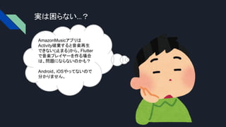 実は困らない…？
AmazonMusicアプリは
Activity破棄すると音楽再生
できない(止まる)から、Flutter
で音楽プレイヤーを作る場合
は、問題にならないのかも？
Android、iOSやってないので
分かりません。
 