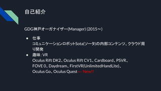 自己紹介
GDG神戸オーガナイザー(Manager) (2015～)
● 仕事
コミュニケーションロボットSota(ソータ)の内部コンテンツ、クラウド周
り開発
● 趣味：VR
Oculus Rift DK2、Oculus Rift CV1、Cardboard、PSVR、
FOVE 0、Daydream、FirstVR(UnlimitedHandLite)、
Oculus Go、Oculus Quest ← New!!
 