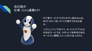 自己紹介
仕事：Sota連携API
NTT東サービス「ロボコネクト」版のSotaを、
REST API(っぽいやつ)で操作できる仕組
み。
ソフトエンジニア向けで、モバイルアプリなど
の自社サービスを、ロボットで身体性のある
サービスに展開したい人向け(法人のみ)。
 