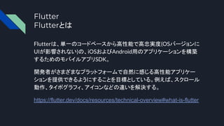 Flutter
Flutterとは
Flutterは、単一のコードベースから高性能で高忠実度(OSバージョンに
UIが影響されない)の、iOSおよびAndroid用のアプリケーションを構築
するためのモバイルアプリSDK。
開発者がさまざまなプラットフォームで自然に感じる高性能アプリケー
ションを提供できるようにすることを目標としている。例えば、スクロール
動作、タイポグラフィ、アイコンなどの違いを解決する。
https://flutter.dev/docs/resources/technical-overview#what-is-flutter
 