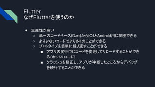 Flutter
なぜFlutterを使うのか
● 生産性が高い
○ 単一のコードベース(Dart)からiOSとAndroid用に開発できる
○ より少ないコードでより多くのことができる
○ プロトタイプを簡単に繰り返すことができる
■ アプリの実行中にコードを変更してリロードすることができ
る（ホットリロード）
■ クラッシュを修正し、アプリが中断したところからデバッグ
を続行することができる
 
