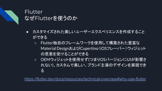 Flutter
なぜFlutterを使うのか
● カスタマイズされた美しいユーザーエクスペリエンスを作成すること
ができる
○ Flutter独自のフレームワークを使用して構築された豊富な
Material DesignおよびCupertino（iOSフレーバー）ウィジェット
の恩恵を受けることができる
○ OEMウィジェットを使用せず(つまりOSバージョンにUIが影響さ
れない)、カスタムで美しい、ブランド主導のデザインを実現でき
る
https://flutter.dev/docs/resources/technical-overview#why-use-flutter
 