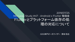 2019/07/25
Mix Leap Study #47 - Android x Flutter 勉強会
Flutterとプラットフォーム依存の処
理の対応について
GDG神戸オーガナイザー　野田 悟志
 