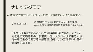 ナレッジグラフ
■ 本論文ではナレッジグラフを以下の無向グラフで定義する。
𝐺 = < 𝑁, ξ >
𝑁: 物体のクラスに対応するノードの集合
𝑒𝑖𝑗 ∊ ξ :クラス間の関係性を表すエッジ(𝑖, 𝑗 ∊ 𝑁 )
ξはクラス数をCするとC × Cの実数値行列であり、この行
列を通じて物体間の一般常識（例：人がバイクに乗る）や
物体そのものに関する一般常識（例：リンゴは赤い）等の
情報を付加する。
8
 