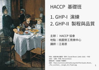 1
作者 : 法國印象派畫家，莫內 Claude Monet (1840–1926) 。年份
1868 。主題：午餐 (The luncheon)
版權沒有，已經過了保護期。
出處： https://commons.wikimedia.org/wiki/File:Claude_Monet_-
_The_Luncheon_-_Google_Art_Project.jpg
HACCP 基礎班
1. GHP-I 演練
2. GHP-II 製程與品質
主辦： HACCP 協會
地點：桃園勞工育樂中心
講師：江易原
 