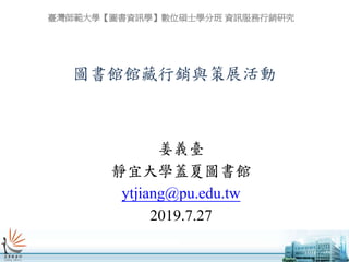 圖書館館藏行銷與策展活動
姜義臺
靜宜大學蓋夏圖書館
ytjiang@pu.edu.tw
2019.7.27
臺灣師範大學【圖書資訊學】數位碩士學分班 資訊服務行銷研究
 