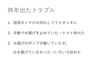 昨年出たトラブル
1. 溶液タンクが水切れしててシオシオに
2. 手動で水揚げを止めていた→トマト枯れた
3. 水揚げのポンプが動いていたが、
水を揚げていなかった→いろいろ枯れた
 