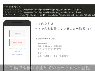 どちらかのモードで動く
• WifiでON/OFF
季節や消費量によって間隔を変更
ブラウザから（手動でON/OFF）
• 自立モード
決められた間隔（ハードコード）でON/OFF
2. 手動で水揚げを止めていた→ちゃんと監視
• 人的なミス
• ちゃんと動作していることを監視（後述）
 