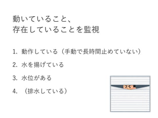 動いていること、
存在していることを監視
1. 動作している（手動で長時間止めていない）
2. 水を揚げている
3. 水位がある
4. （排水している）
 