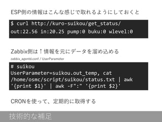 $ curl http://kuro-suikou/get_status/
out:22.56 in:20.25 pump:0 buku:0 wlevel:0
# suikou
UserParameter=suikou.out_temp, cat
/home/osmc/script/suikou/status.txt | awk
'{print $1}' | awk -F":" '{print $2}'
ESP側の情報はこんな感じで取れるようにしておくと
Zabbix側は↑情報を元にデータを溜め込める
CRONを使って、定期的に取得する
技術的な補足
zabbix_agentd.conf / UserParameter
 