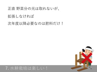 7. 水耕栽培は楽しい！
正直 野菜分の元は取れないが、
拡張しなければ
次年度以降必要なのは肥料だけ！
 