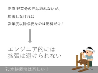 7. 水耕栽培は楽しい！
エンジニア的には
拡張は避けられない
正直 野菜分の元は取れないが、
拡張しなければ
次年度以降必要なのは肥料だけ！
 